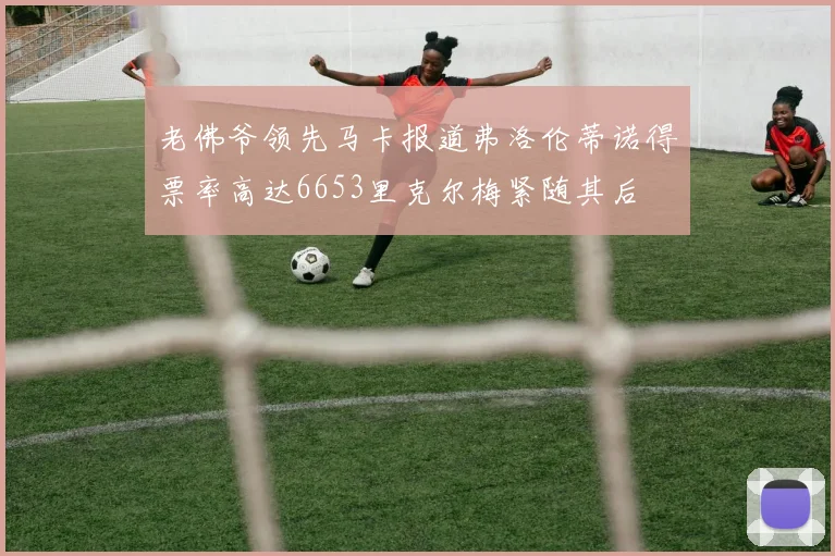 老佛爷领先马卡报道弗洛伦蒂诺得票率高达6653里克尔梅紧随其后