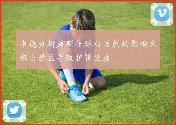 韦德分析唐斯传球对马刺的影响文班出禁区导致护筐空虚