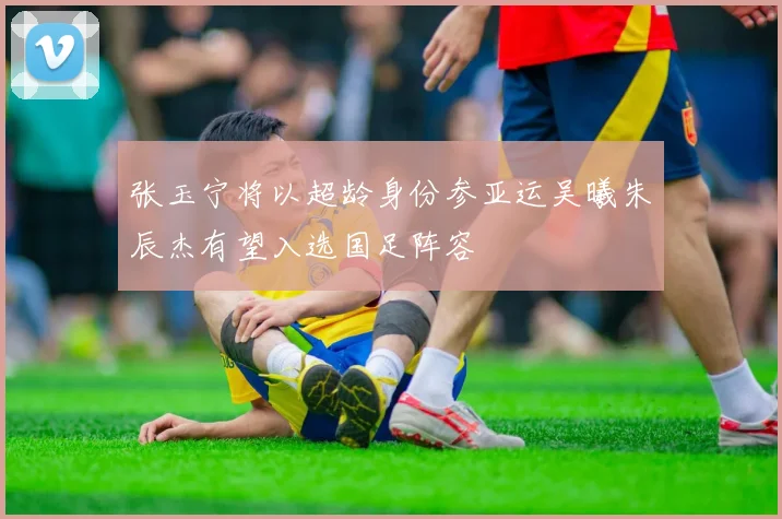 张玉宁将以超龄身份参亚运吴曦朱辰杰有望入选国足阵容