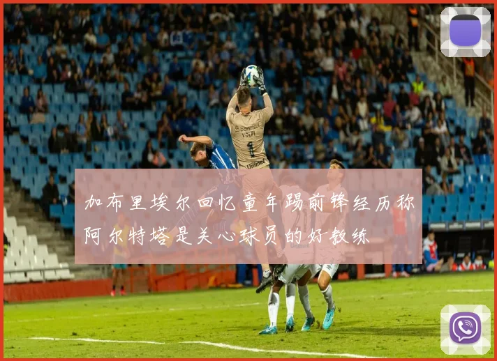 加布里埃尔回忆童年踢前锋经历称阿尔特塔是关心球员的好教练