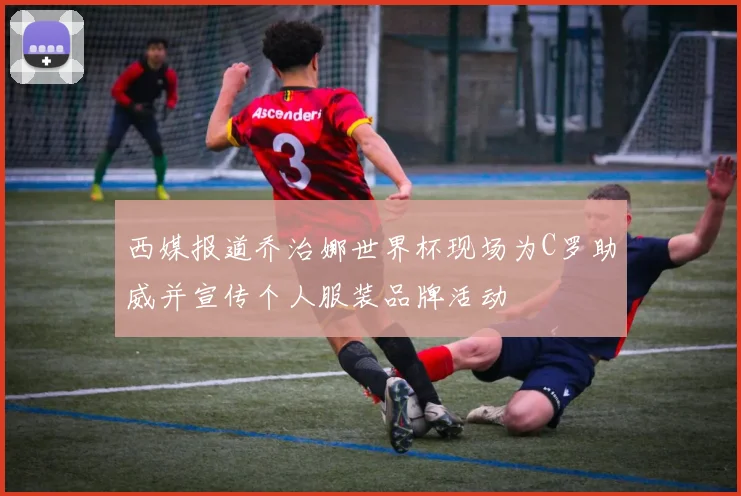 西媒报道乔治娜世界杯现场为C罗助威并宣传个人服装品牌活动