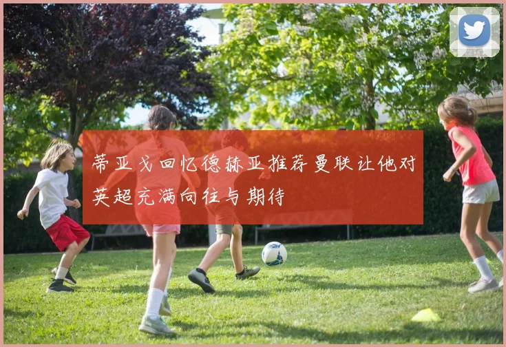 蒂亚戈回忆德赫亚推荐曼联让他对英超充满向往与期待