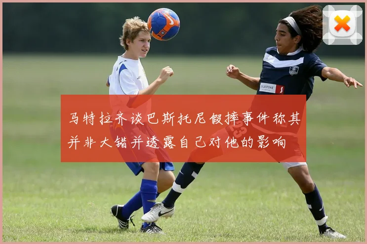 马特拉齐谈巴斯托尼假摔事件称其并非大错并透露自己对他的影响