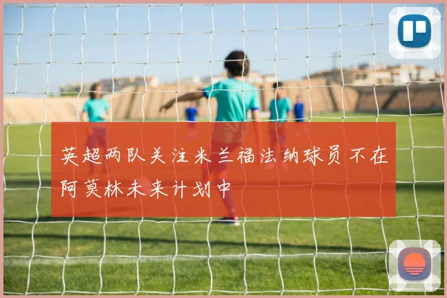 英超两队关注米兰福法纳球员不在阿莫林未来计划中