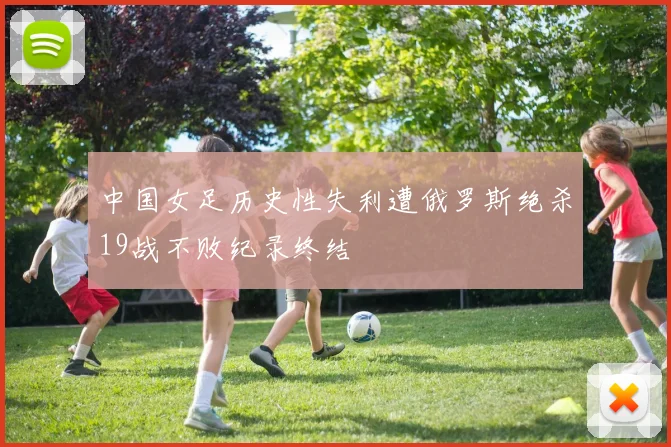 中国女足历史性失利遭俄罗斯绝杀19战不败纪录终结
