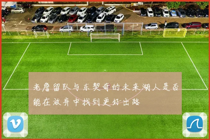 老詹留队与东契奇的未来湖人是否能在放弃中找到更好出路
