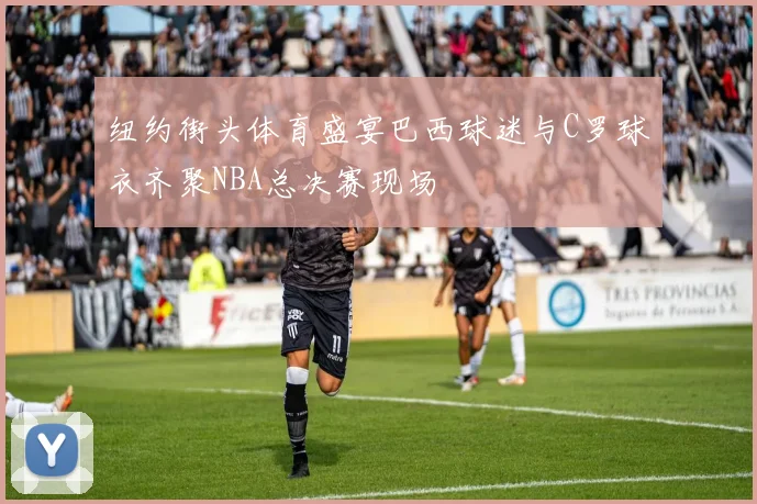 纽约街头体育盛宴巴西球迷与C罗球衣齐聚NBA总决赛现场