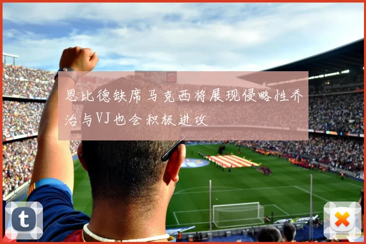 恩比德缺席马克西将展现侵略性乔治与VJ也会积极进攻