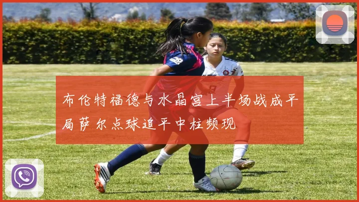 布伦特福德与水晶宫上半场战成平局萨尔点球追平中柱频现