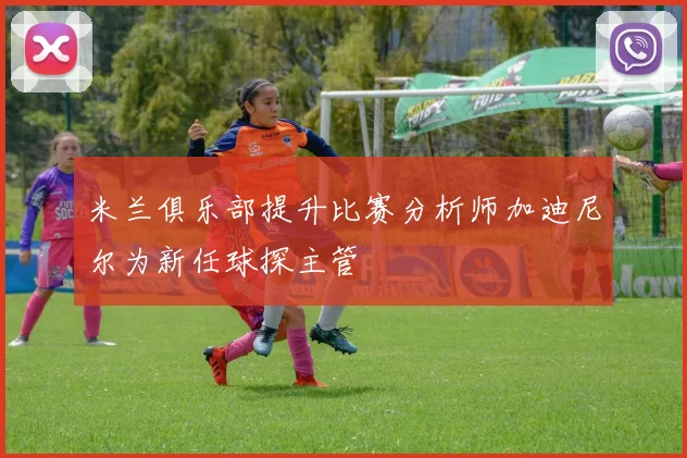 米兰俱乐部提升比赛分析师加迪尼尔为新任球探主管