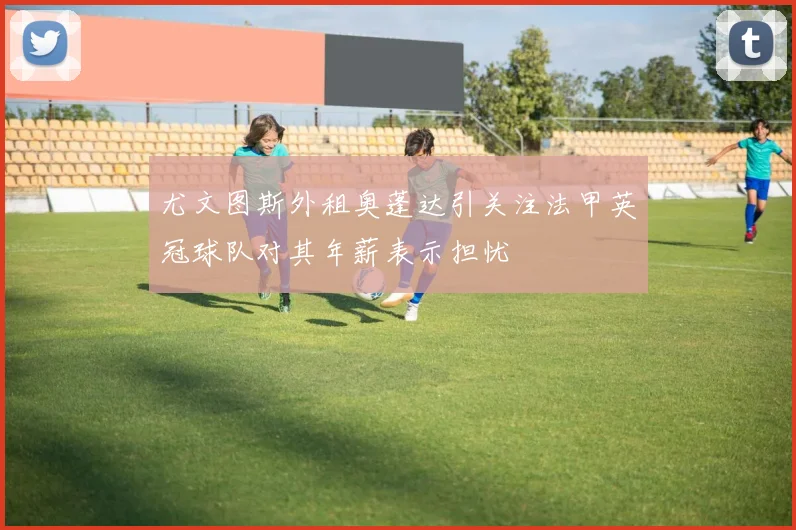 尤文图斯外租奥蓬达引关注法甲英冠球队对其年薪表示担忧