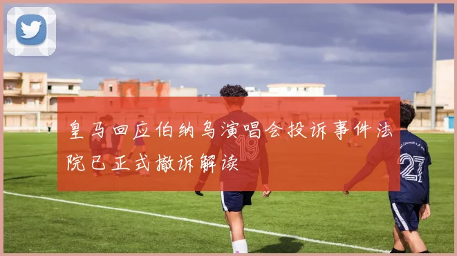 皇马回应伯纳乌演唱会投诉事件法院已正式撤诉解读
