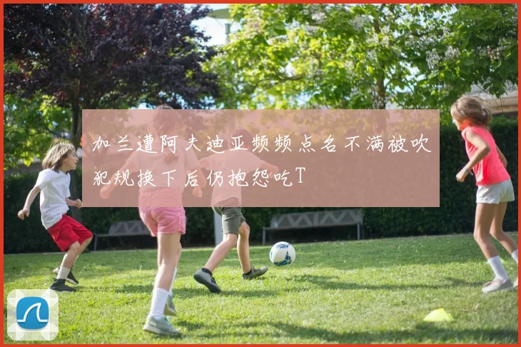 加兰遭阿夫迪亚频频点名不满被吹犯规换下后仍抱怨吃T