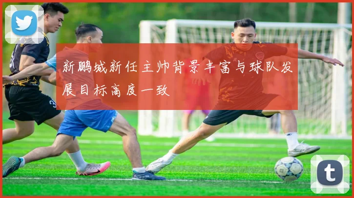 新鹏城新任主帅背景丰富与球队发展目标高度一致