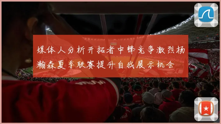 媒体人分析开拓者中锋竞争激烈杨瀚森夏季联赛提升自我展示机会