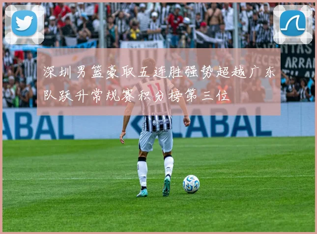 深圳男篮豪取五连胜强势超越广东队跃升常规赛积分榜第三位