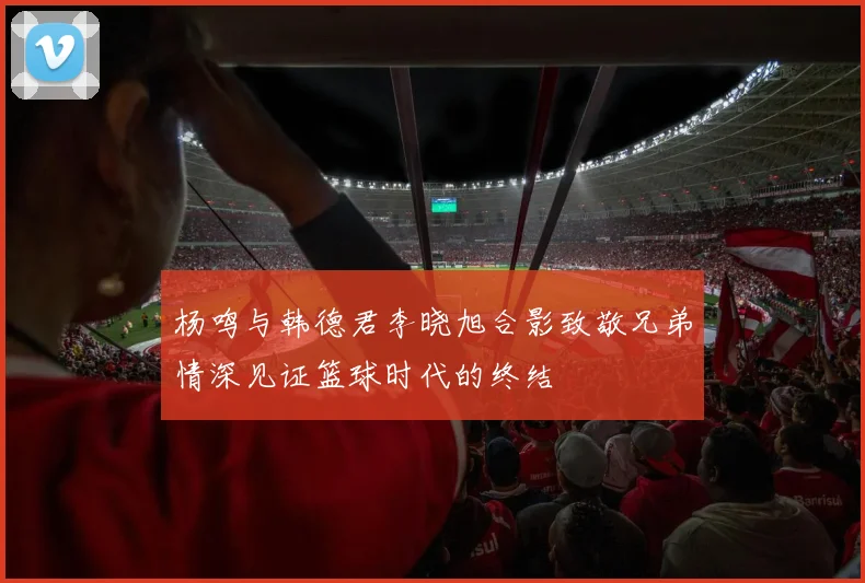杨鸣与韩德君李晓旭合影致敬兄弟情深见证篮球时代的终结