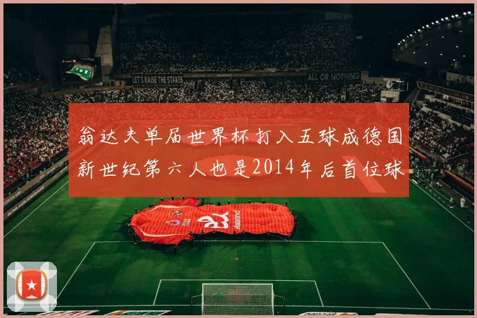 翁达夫单届世界杯打入五球成德国新世纪第六人也是2014年后首位球员