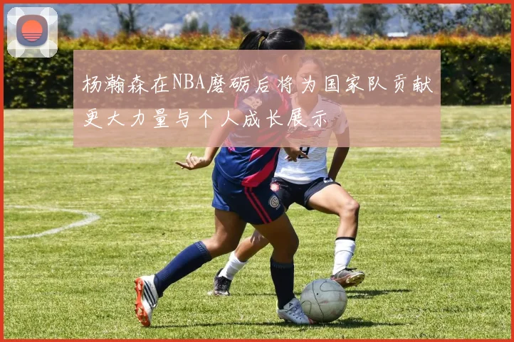 杨瀚森在NBA磨砺后将为国家队贡献更大力量与个人成长展示